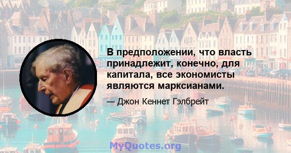 В предположении, что власть принадлежит, конечно, для капитала, все экономисты являются марксианами.