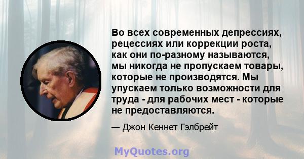 Во всех современных депрессиях, рецессиях или коррекции роста, как они по-разному называются, мы никогда не пропускаем товары, которые не производятся. Мы упускаем только возможности для труда - для рабочих мест -