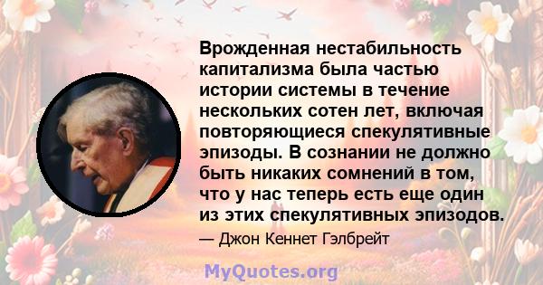 Врожденная нестабильность капитализма была частью истории системы в течение нескольких сотен лет, включая повторяющиеся спекулятивные эпизоды. В сознании не должно быть никаких сомнений в том, что у нас теперь есть еще