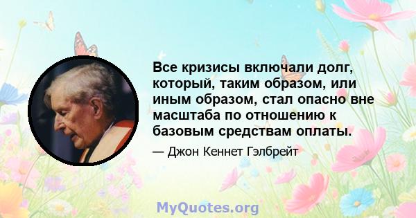 Все кризисы включали долг, который, таким образом, или иным образом, стал опасно вне масштаба по отношению к базовым средствам оплаты.