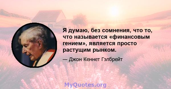 Я думаю, без сомнения, что то, что называется «финансовым гением», является просто растущим рынком.