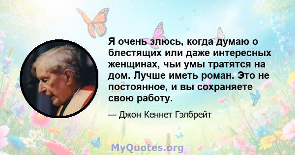 Я очень злюсь, когда думаю о блестящих или даже интересных женщинах, чьи умы тратятся на дом. Лучше иметь роман. Это не постоянное, и вы сохраняете свою работу.