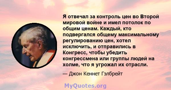 Я отвечал за контроль цен во Второй мировой войне и имел потолок по общим ценам. Каждый, кто подвергался общему максимальному регулированию цен, хотел исключить, и отправились в Конгресс, чтобы убедить конгрессмена или