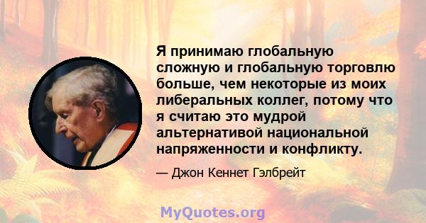 Я принимаю глобальную сложную и глобальную торговлю больше, чем некоторые из моих либеральных коллег, потому что я считаю это мудрой альтернативой национальной напряженности и конфликту.