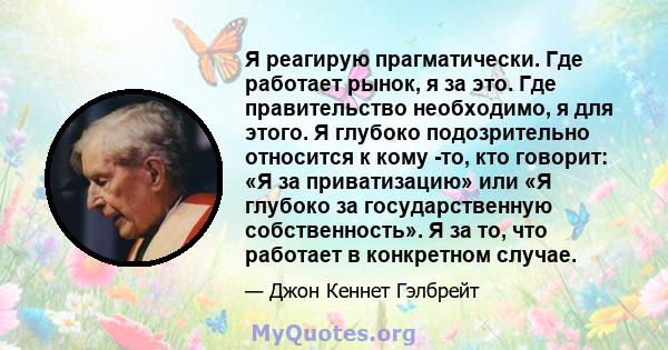 Я реагирую прагматически. Где работает рынок, я за это. Где правительство необходимо, я для этого. Я глубоко подозрительно относится к кому -то, кто говорит: «Я за приватизацию» или «Я глубоко за государственную