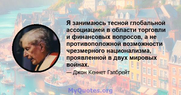 Я занимаюсь тесной глобальной ассоциацией в области торговли и финансовых вопросов, а не противоположной возможности чрезмерного национализма, проявленной в двух мировых войнах.