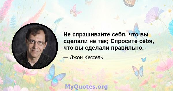 Не спрашивайте себя, что вы сделали не так; Спросите себя, что вы сделали правильно.