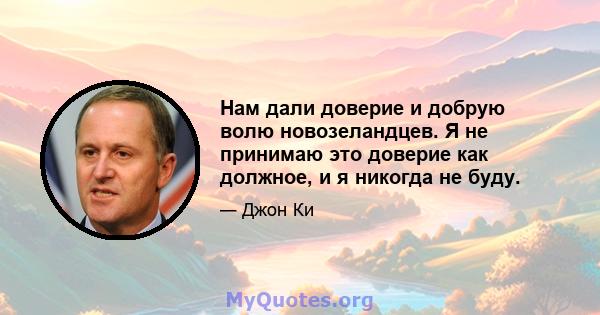 Нам дали доверие и добрую волю новозеландцев. Я не принимаю это доверие как должное, и я никогда не буду.