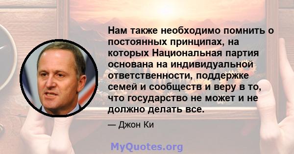 Нам также необходимо помнить о постоянных принципах, на которых Национальная партия основана на индивидуальной ответственности, поддержке семей и сообществ и веру в то, что государство не может и не должно делать все.