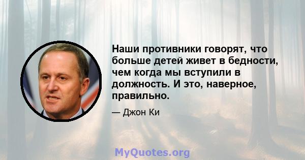 Наши противники говорят, что больше детей живет в бедности, чем когда мы вступили в должность. И это, наверное, правильно.