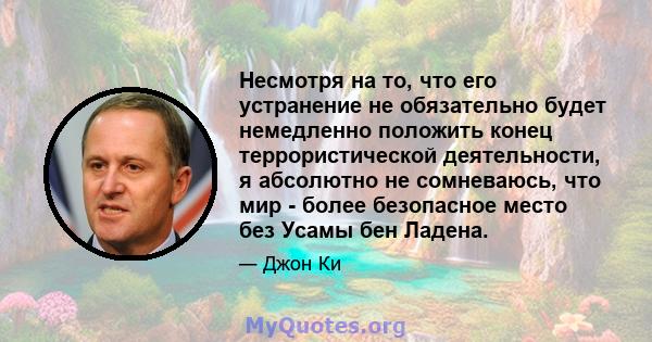 Несмотря на то, что его устранение не обязательно будет немедленно положить конец террористической деятельности, я абсолютно не сомневаюсь, что мир - более безопасное место без Усамы бен Ладена.