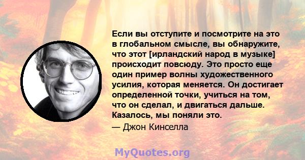 Если вы отступите и посмотрите на это в глобальном смысле, вы обнаружите, что этот [ирландский народ в музыке] происходит повсюду. Это просто еще один пример волны художественного усилия, которая меняется. Он достигает