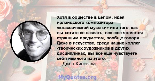 Хотя в обществе в целом, идея ирландского композитора «классической музыки» или того, как вы хотите ее назвать, все еще является странным предметом, вообще говоря. Даже в искусстве, среди наших коллег -творческих