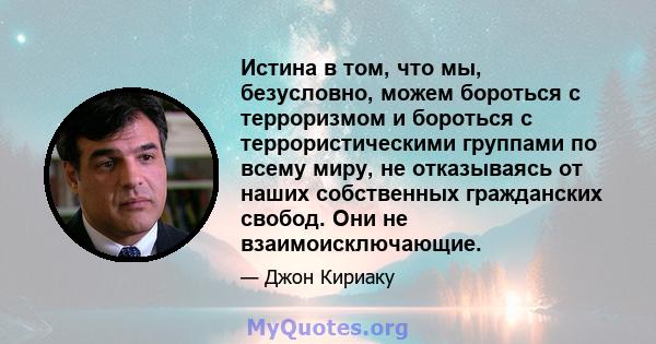 Истина в том, что мы, безусловно, можем бороться с терроризмом и бороться с террористическими группами по всему миру, не отказываясь от наших собственных гражданских свобод. Они не взаимоисключающие.