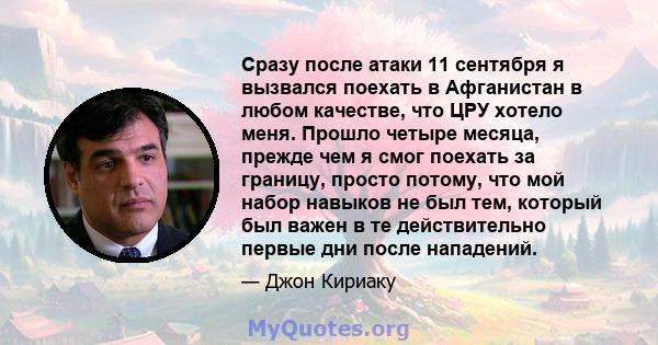 Сразу после атаки 11 сентября я вызвался поехать в Афганистан в любом качестве, что ЦРУ хотело меня. Прошло четыре месяца, прежде чем я смог поехать за границу, просто потому, что мой набор навыков не был тем, который