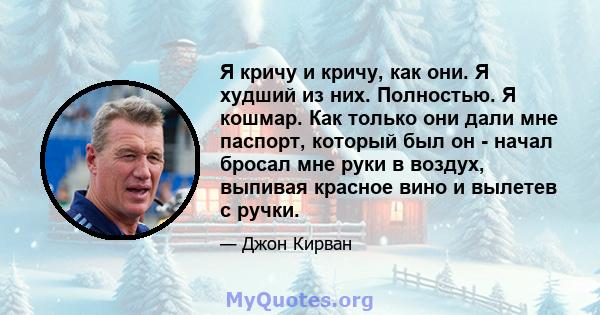 Я кричу и кричу, как они. Я худший из них. Полностью. Я кошмар. Как только они дали мне паспорт, который был он - начал бросал мне руки в воздух, выпивая красное вино и вылетев с ручки.