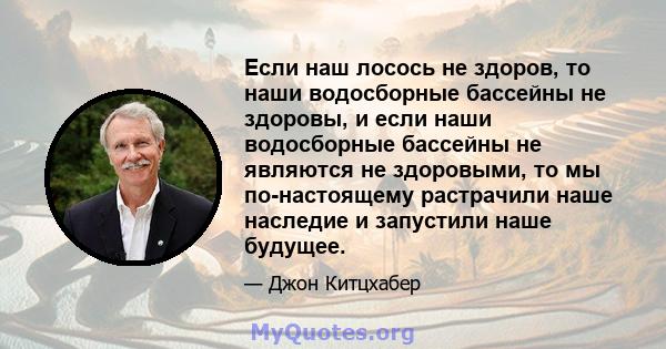 Если наш лосось не здоров, то наши водосборные бассейны не здоровы, и если наши водосборные бассейны не являются не здоровыми, то мы по-настоящему растрачили наше наследие и запустили наше будущее.