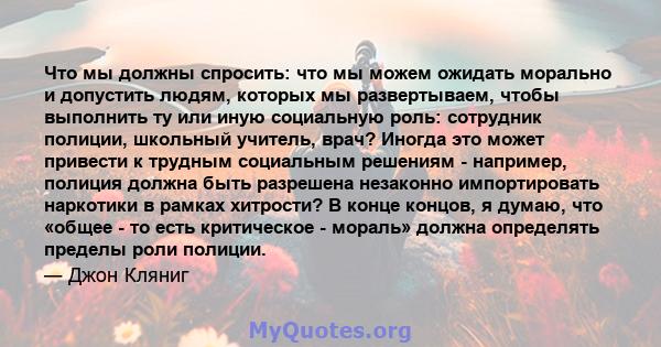 Что мы должны спросить: что мы можем ожидать морально и допустить людям, которых мы развертываем, чтобы выполнить ту или иную социальную роль: сотрудник полиции, школьный учитель, врач? Иногда это может привести к