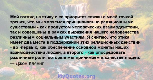 Мой взгляд на этику и ее приоритет связан с моей точкой зрения, что мы являемся принципиально реляционными существами - как продуктом человеческих взаимодействий, так и совершены в рамках выражения нашего человечества