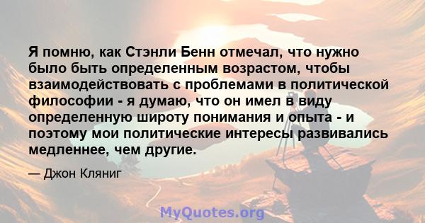 Я помню, как Стэнли Бенн отмечал, что нужно было быть определенным возрастом, чтобы взаимодействовать с проблемами в политической философии - я думаю, что он имел в виду определенную широту понимания и опыта - и поэтому 