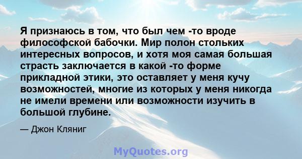 Я признаюсь в том, что был чем -то вроде философской бабочки. Мир полон стольких интересных вопросов, и хотя моя самая большая страсть заключается в какой -то форме прикладной этики, это оставляет у меня кучу