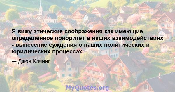 Я вижу этические соображения как имеющие определенное приоритет в наших взаимодействиях - вынесение суждения о наших политических и юридических процессах.