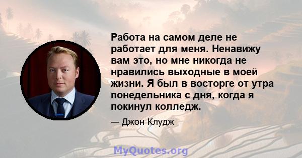 Работа на самом деле не работает для меня. Ненавижу вам это, но мне никогда не нравились выходные в моей жизни. Я был в восторге от утра понедельника с дня, когда я покинул колледж.