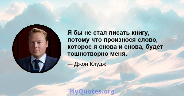 Я бы не стал писать книгу, потому что произнося слово, которое я снова и снова, будет тошнотворно меня.