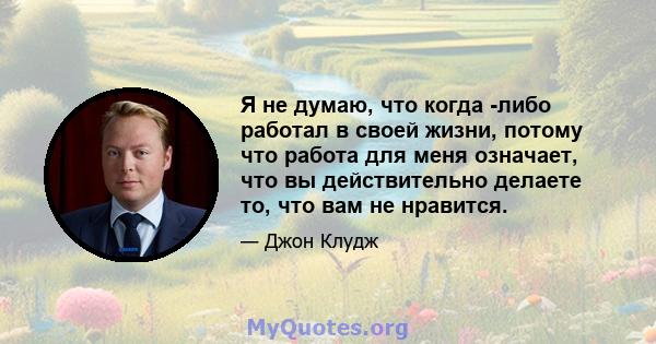 Я не думаю, что когда -либо работал в своей жизни, потому что работа для меня означает, что вы действительно делаете то, что вам не нравится.