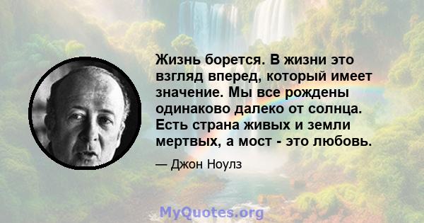 Жизнь борется. В жизни это взгляд вперед, который имеет значение. Мы все рождены одинаково далеко от солнца. Есть страна живых и земли мертвых, а мост - это любовь.