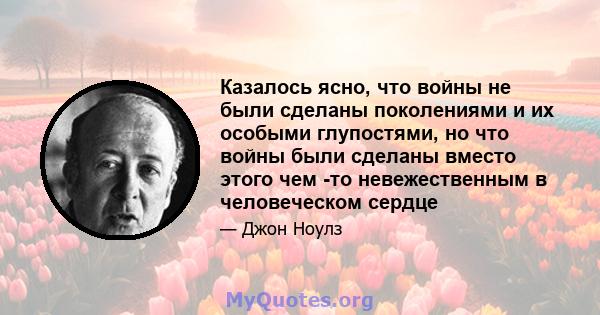 Казалось ясно, что войны не были сделаны поколениями и их особыми глупостями, но что войны были сделаны вместо этого чем -то невежественным в человеческом сердце