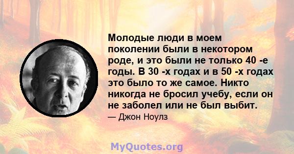 Молодые люди в моем поколении были в некотором роде, и это были не только 40 -е годы. В 30 -х годах и в 50 -х годах это было то же самое. Никто никогда не бросил учебу, если он не заболел или не был выбит.