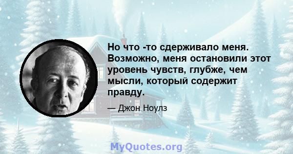 Но что -то сдерживало меня. Возможно, меня остановили этот уровень чувств, глубже, чем мысли, который содержит правду.