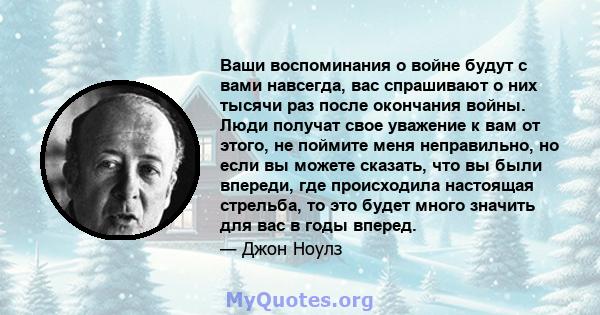 Ваши воспоминания о войне будут с вами навсегда, вас спрашивают о них тысячи раз после окончания войны. Люди получат свое уважение к вам от этого, не поймите меня неправильно, но если вы можете сказать, что вы были