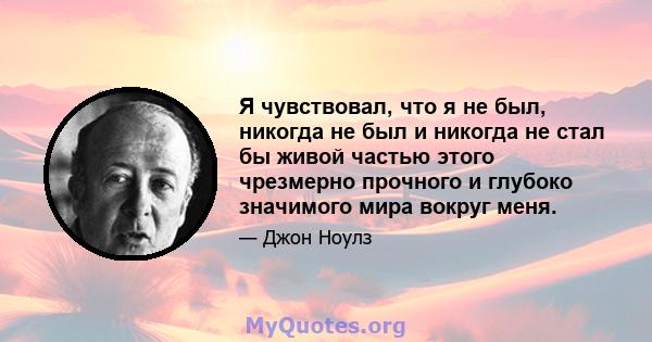 Я чувствовал, что я не был, никогда не был и никогда не стал бы живой частью этого чрезмерно прочного и глубоко значимого мира вокруг меня.