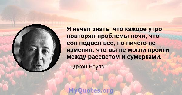 Я начал знать, что каждое утро повторял проблемы ночи, что сон подвел все, но ничего не изменил, что вы не могли пройти между рассветом и сумерками.