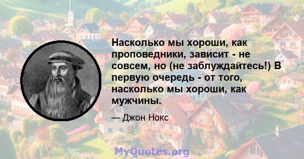 Насколько мы хороши, как проповедники, зависит - не совсем, но (не заблуждайтесь!) В первую очередь - от того, насколько мы хороши, как мужчины.