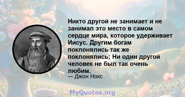 Никто другой не занимает и не занимал это место в самом сердце мира, которое удерживает Иисус. Другим богам поклонялись так же поклонялись; Ни один другой человек не был так очень любим.