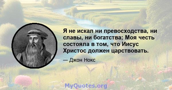 Я не искал ни превосходства, ни славы, ни богатства; Моя честь состояла в том, что Иисус Христос должен царствовать.