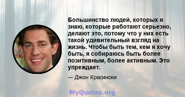 Большинство людей, которых я знаю, которые работают серьезно, делают это, потому что у них есть такой удивительный взгляд на жизнь. Чтобы быть тем, кем я хочу быть, я собираюсь быть более позитивным, более активным. Это 