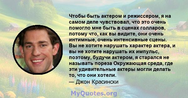 Чтобы быть актером и режиссером, я на самом деле чувствовал, что это очень помогло мне быть в сценах голларов, потому что, как вы видите, они очень интимные, очень интенсивные сцены. Вы не хотите нарушать характер