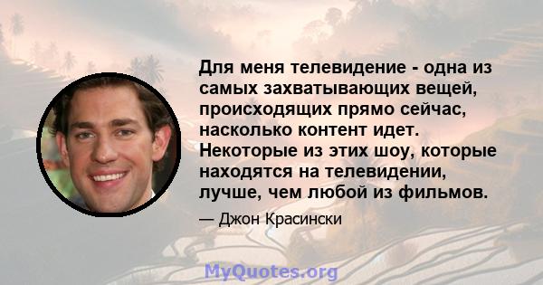 Для меня телевидение - одна из самых захватывающих вещей, происходящих прямо сейчас, насколько контент идет. Некоторые из этих шоу, которые находятся на телевидении, лучше, чем любой из фильмов.