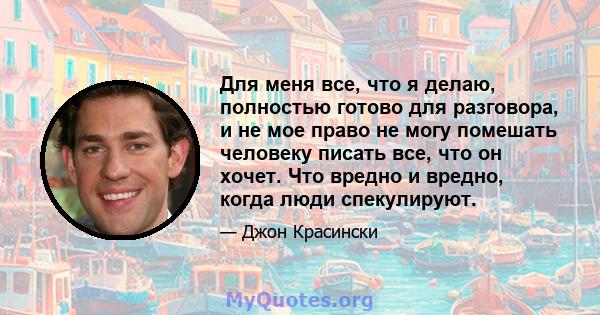 Для меня все, что я делаю, полностью готово для разговора, и не мое право не могу помешать человеку писать все, что он хочет. Что вредно и вредно, когда люди спекулируют.