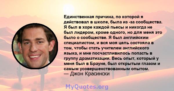 Единственная причина, по которой я действовал в школе, была из -за сообщества. Я был в хоре каждой пьесы и никогда не был лидером, кроме одного, но для меня это было о сообществе. Я был английским специалистом, и вся