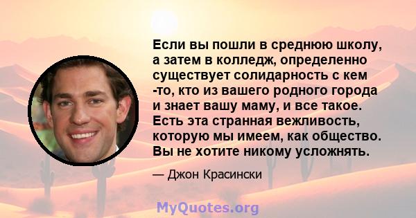 Если вы пошли в среднюю школу, а затем в колледж, определенно существует солидарность с кем -то, кто из вашего родного города и знает вашу маму, и все такое. Есть эта странная вежливость, которую мы имеем, как общество. 