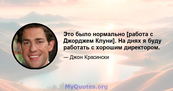 Это было нормально [работа с Джорджем Клуни]. На днях я буду работать с хорошим директором.