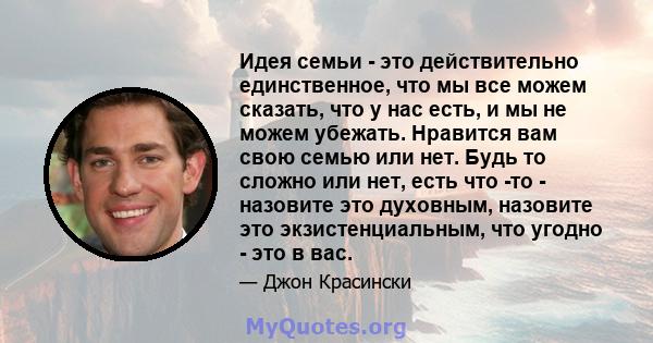 Идея семьи - это действительно единственное, что мы все можем сказать, что у нас есть, и мы не можем убежать. Нравится вам свою семью или нет. Будь то сложно или нет, есть что -то - назовите это духовным, назовите это