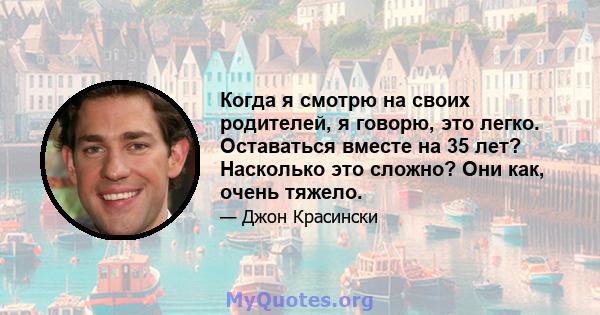 Когда я смотрю на своих родителей, я говорю, это легко. Оставаться вместе на 35 лет? Насколько это сложно? Они как, очень тяжело.