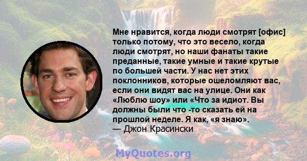 Мне нравится, когда люди смотрят [офис] только потому, что это весело, когда люди смотрят, но наши фанаты такие преданные, такие умные и такие крутые по большей части. У нас нет этих поклонников, которые ошеломляют вас, 