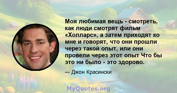 Моя любимая вещь - смотреть, как люди смотрят фильм «Холларс», а затем приходят ко мне и говорят, что они прошли через такой опыт, или они провели через этот опыт Что бы это ни было - это здорово.